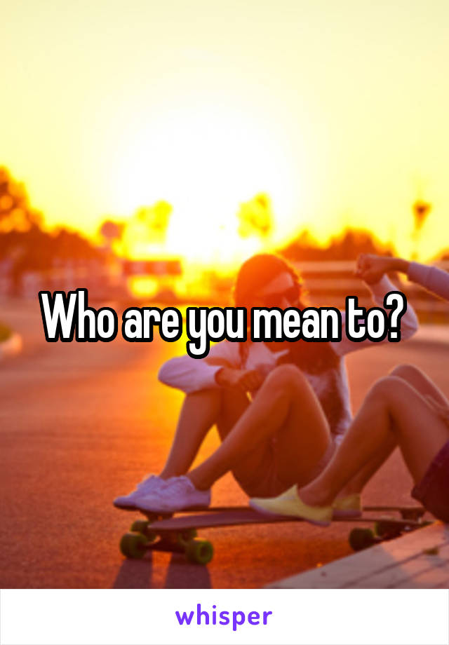 Who are you mean to? 