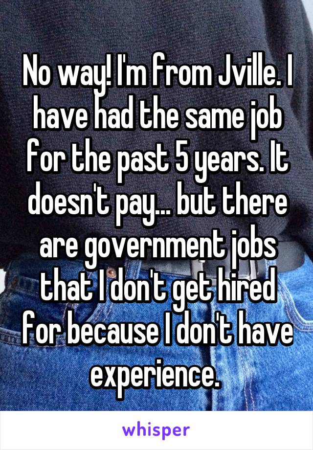 No way! I'm from Jville. I have had the same job for the past 5 years. It doesn't pay... but there are government jobs that I don't get hired for because I don't have experience. 