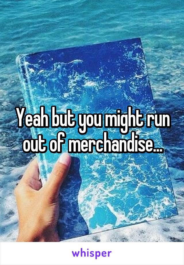 Yeah but you might run out of merchandise...