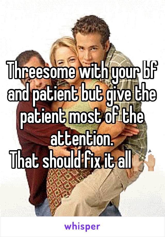 Threesome with your bf and patient but give the patient most of the attention.
That should fix it all🙌🏼