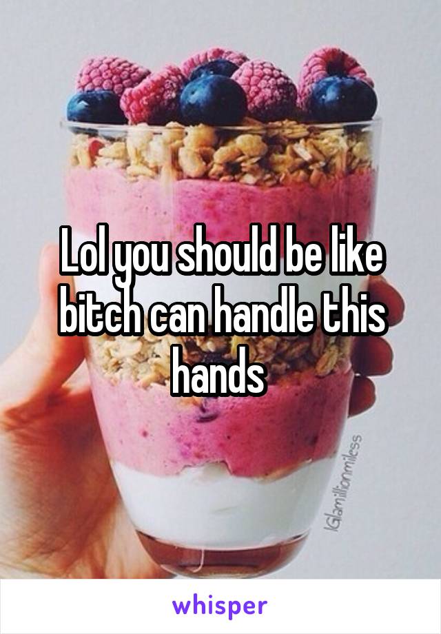 Lol you should be like bitch can handle this hands 