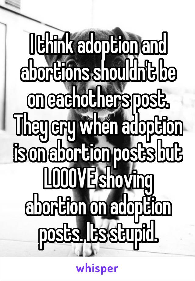 I think adoption and abortions shouldn't be on eachothers post. They cry when adoption is on abortion posts but LOOOVE shoving abortion on adoption posts. Its stupid.