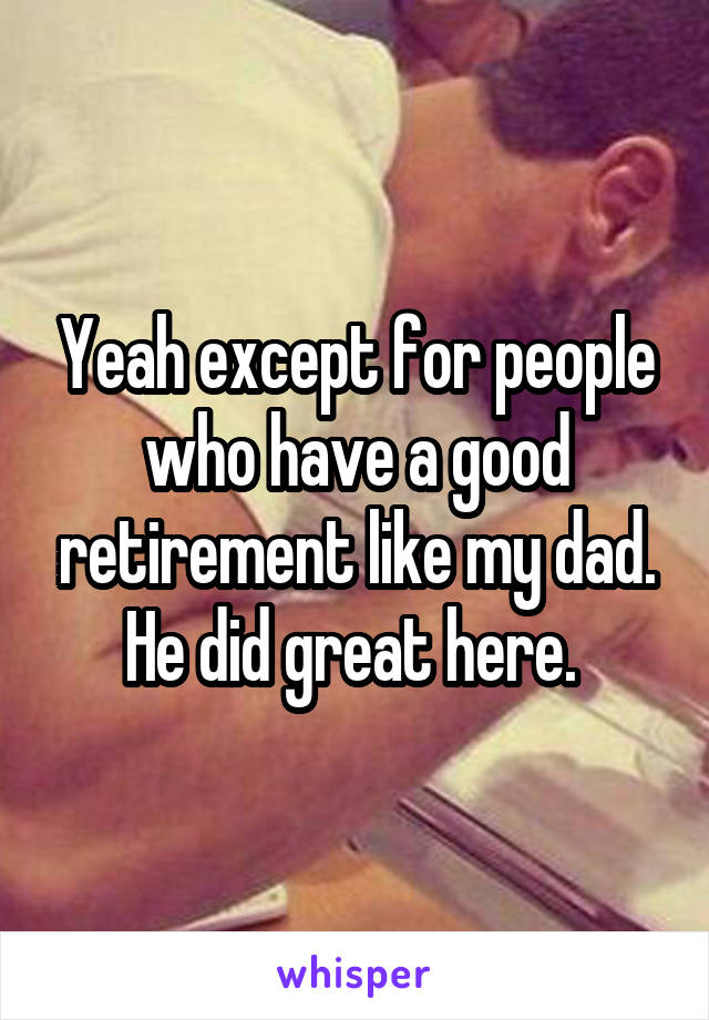 Yeah except for people who have a good retirement like my dad. He did great here. 