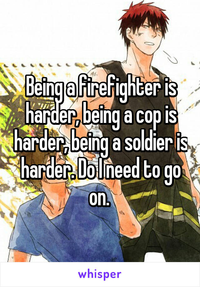Being a firefighter is harder, being a cop is harder, being a soldier is harder. Do I need to go on. 