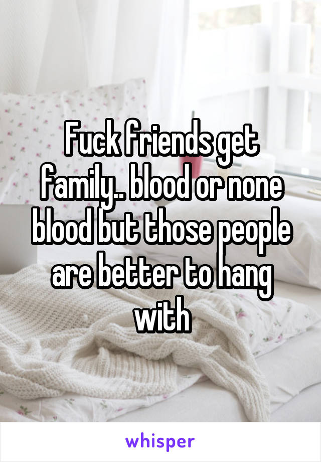 Fuck friends get family.. blood or none blood but those people are better to hang with