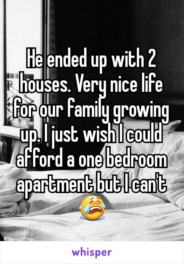 He ended up with 2 houses. Very nice life for our family growing up. I just wish I could afford a one bedroom apartment but I can't 😭