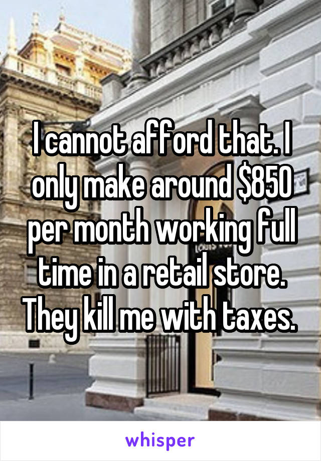 I cannot afford that. I only make around $850 per month working full time in a retail store. They kill me with taxes. 