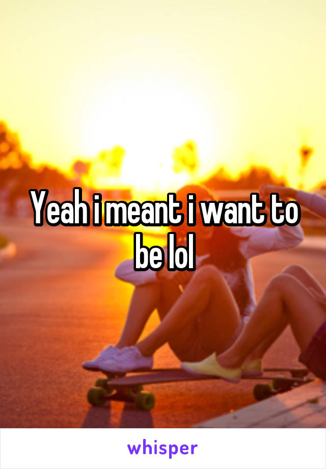 Yeah i meant i want to be lol