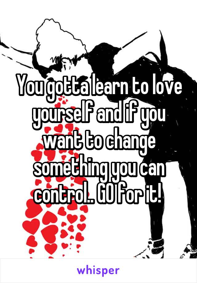 You gotta learn to love yourself and if you want to change something you can control.. GO for it! 