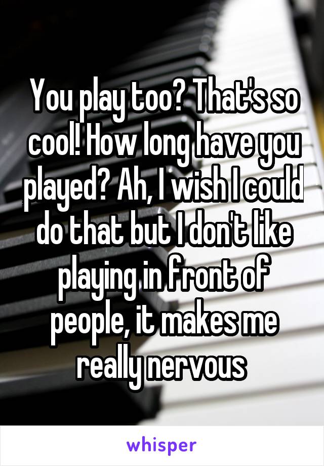 You play too? That's so cool! How long have you played? Ah, I wish I could do that but I don't like playing in front of people, it makes me really nervous 