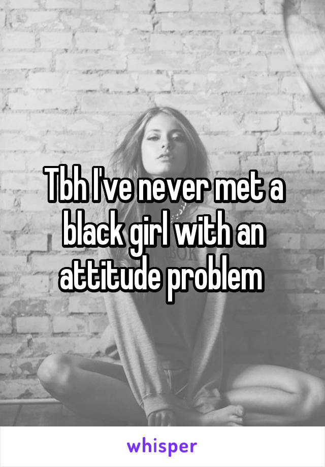 Tbh I've never met a black girl with an attitude problem 