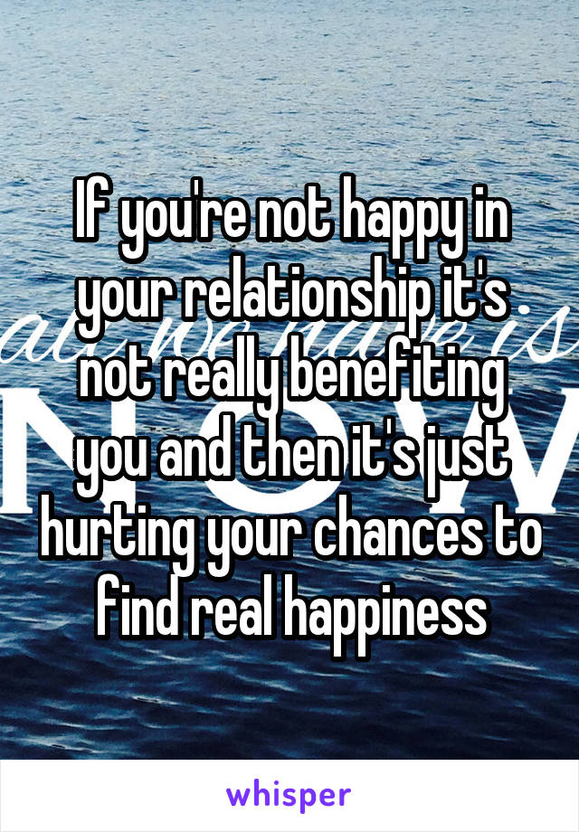 If you're not happy in your relationship it's not really benefiting you and then it's just hurting your chances to find real happiness