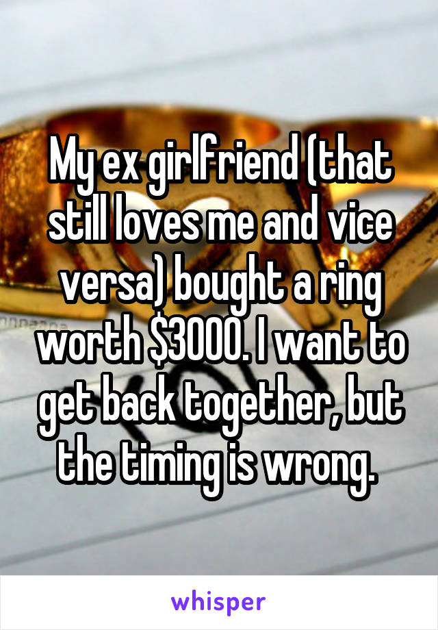 My ex girlfriend (that still loves me and vice versa) bought a ring worth $3000. I want to get back together, but the timing is wrong. 