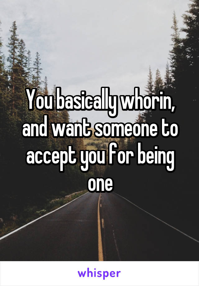 You basically whorin, and want someone to accept you for being one