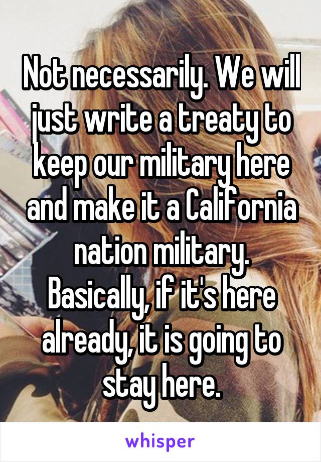 Not necessarily. We will just write a treaty to keep our military here and make it a California nation military. Basically, if it's here already, it is going to stay here.