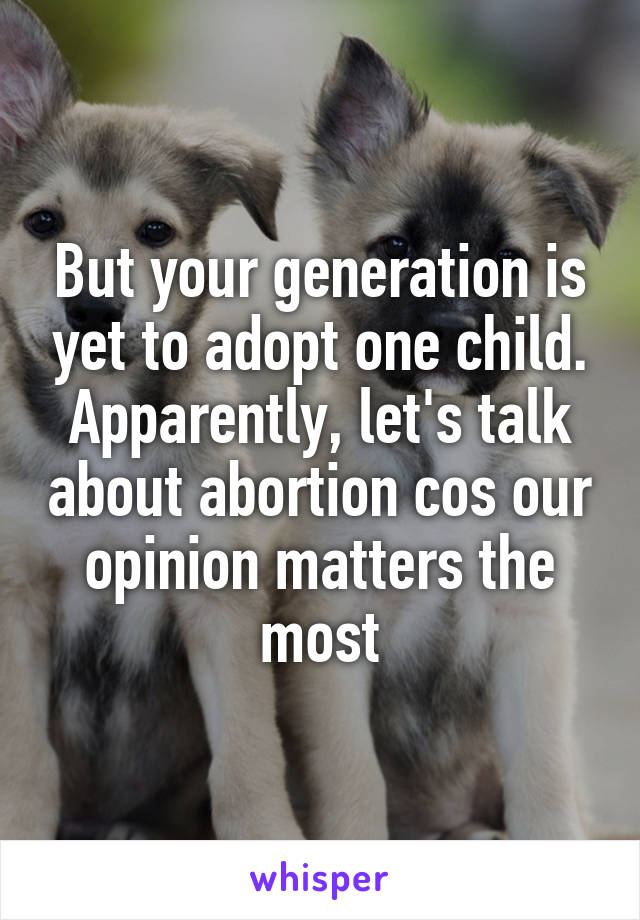 But your generation is yet to adopt one child. Apparently, let's talk about abortion cos our opinion matters the most