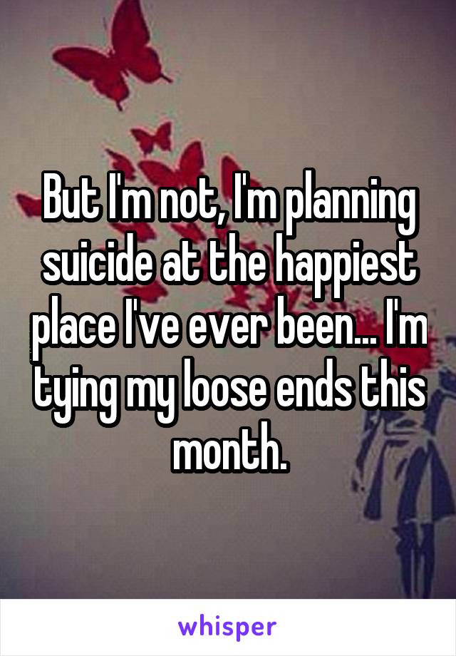 But I'm not, I'm planning suicide at the happiest place I've ever been... I'm tying my loose ends this month.