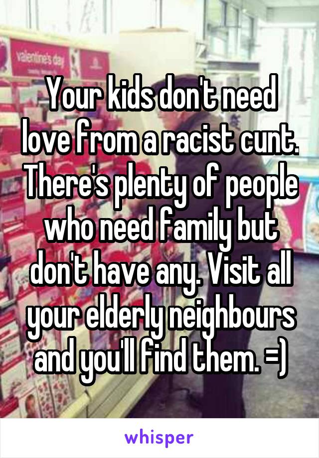 Your kids don't need love from a racist cunt. There's plenty of people who need family but don't have any. Visit all your elderly neighbours and you'll find them. =)