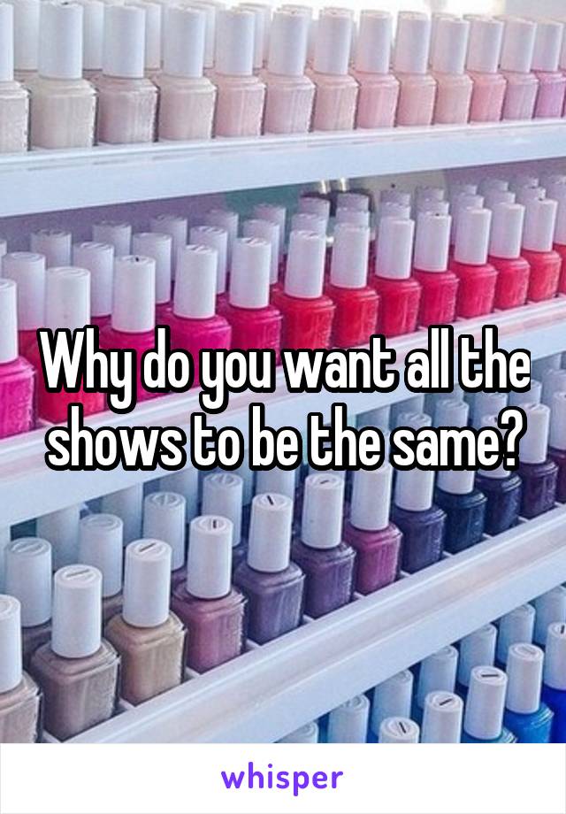 Why do you want all the shows to be the same?