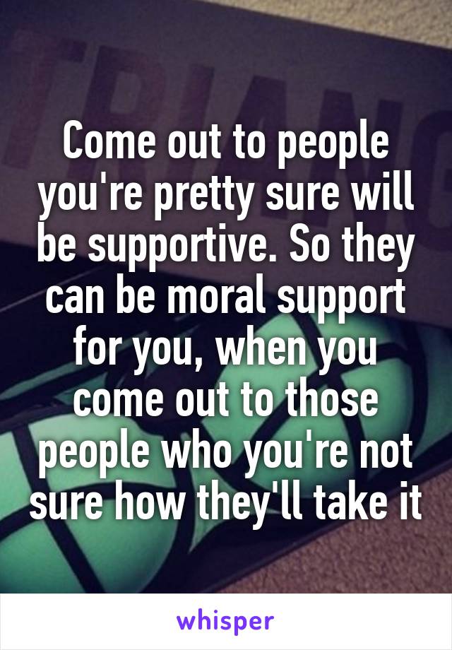 Come out to people you're pretty sure will be supportive. So they can be moral support for you, when you come out to those people who you're not sure how they'll take it