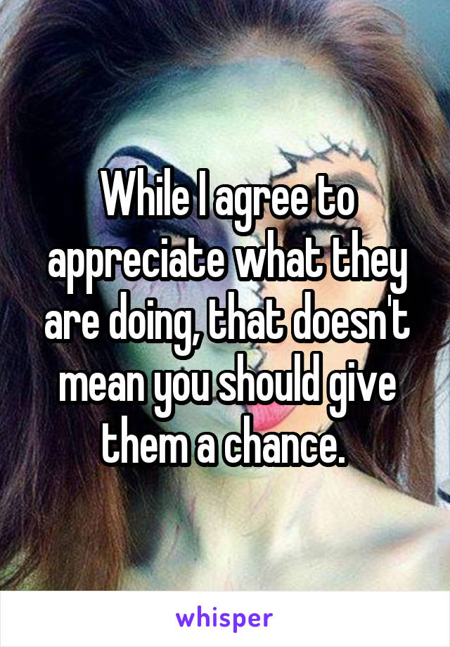 While I agree to appreciate what they are doing, that doesn't mean you should give them a chance. 