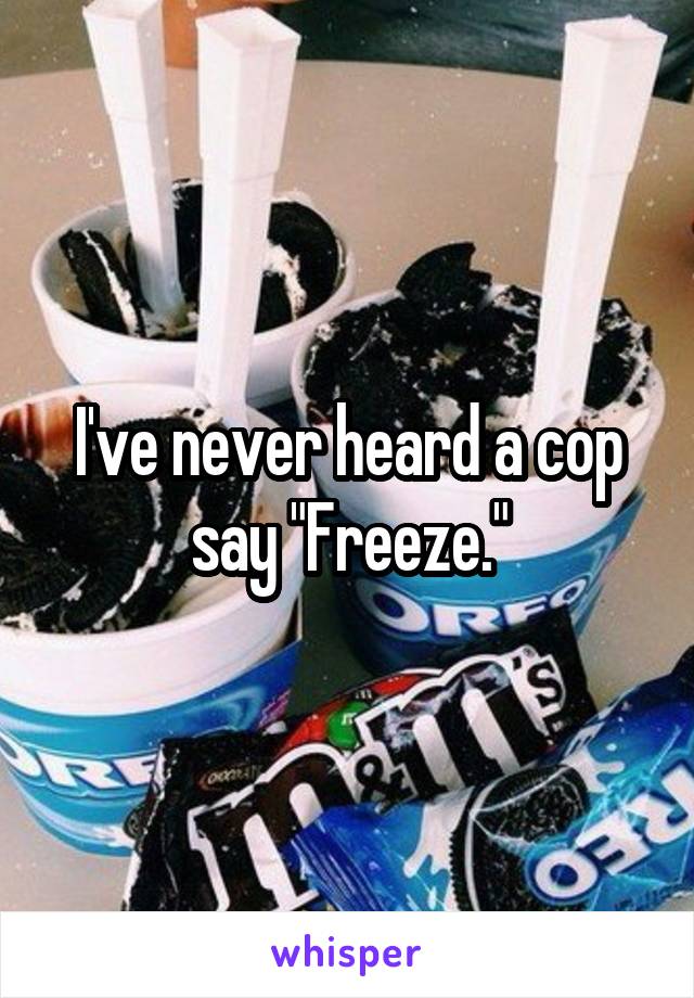 I've never heard a cop say "Freeze."