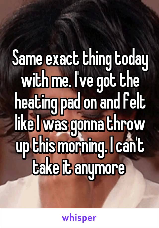 Same exact thing today with me. I've got the heating pad on and felt like I was gonna throw up this morning. I can't take it anymore 