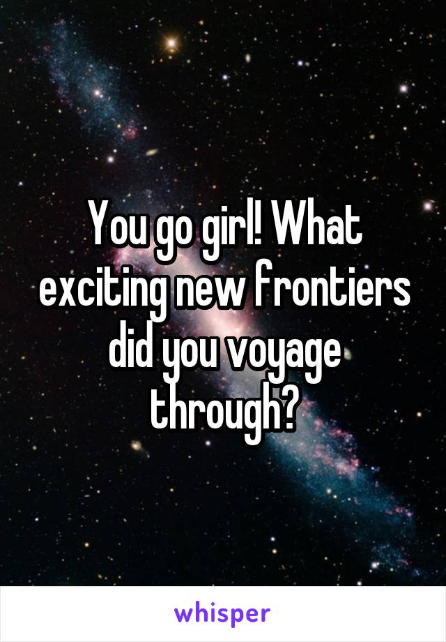 You go girl! What exciting new frontiers did you voyage through?