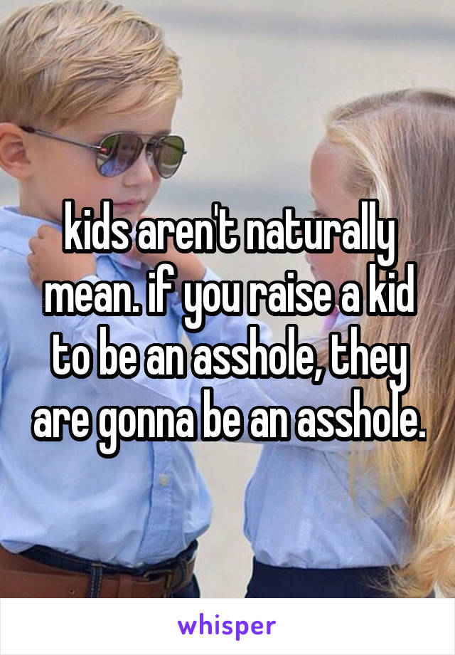 kids aren't naturally mean. if you raise a kid to be an asshole, they are gonna be an asshole.