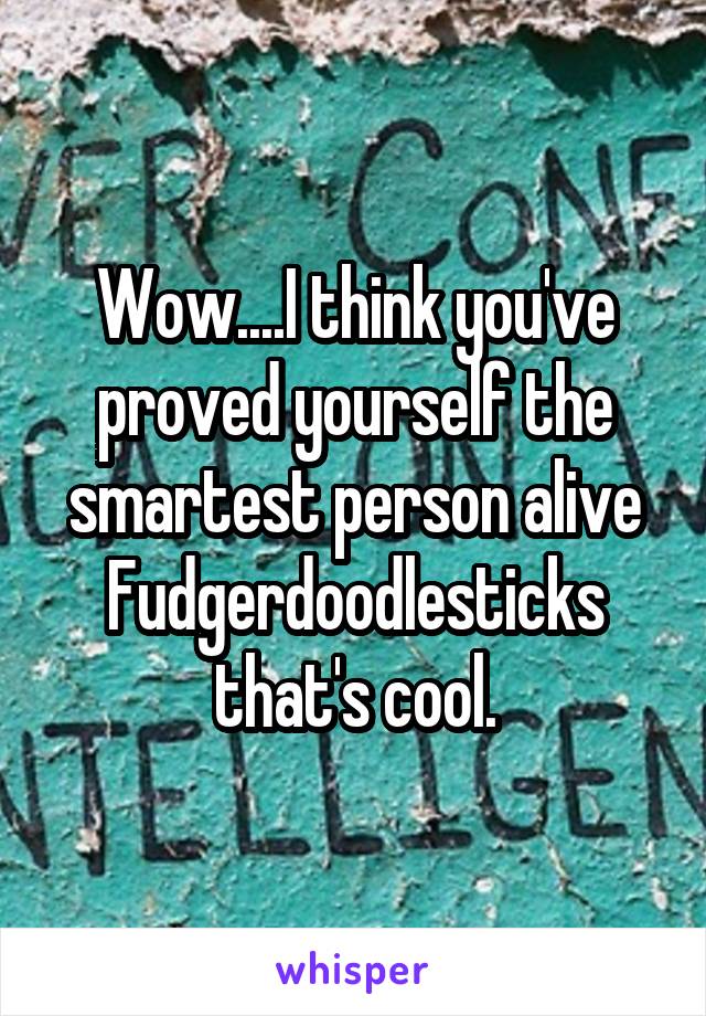 Wow....I think you've proved yourself the smartest person alive Fudgerdoodlesticks that's cool.