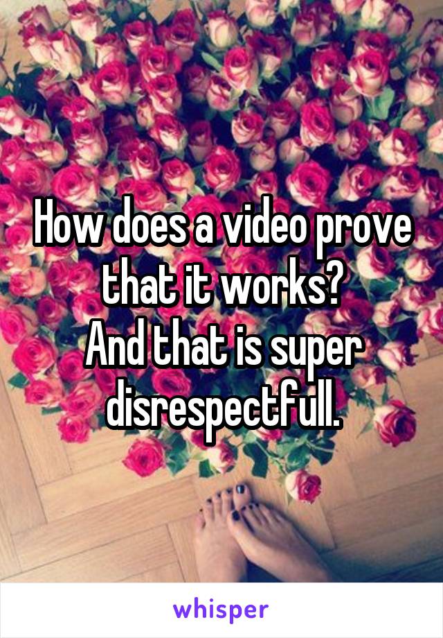 How does a video prove that it works?
And that is super disrespectfull.