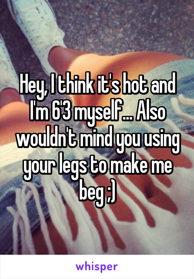 Hey, I think it's hot and I'm 6'3 myself... Also wouldn't mind you using your legs to make me beg ;)