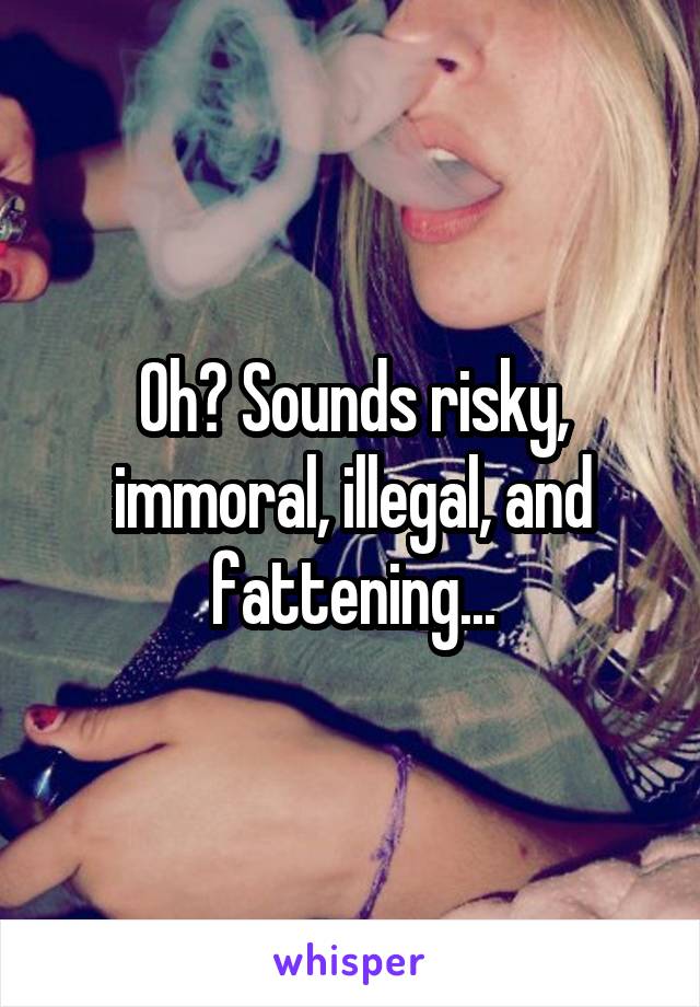 Oh? Sounds risky, immoral, illegal, and fattening...