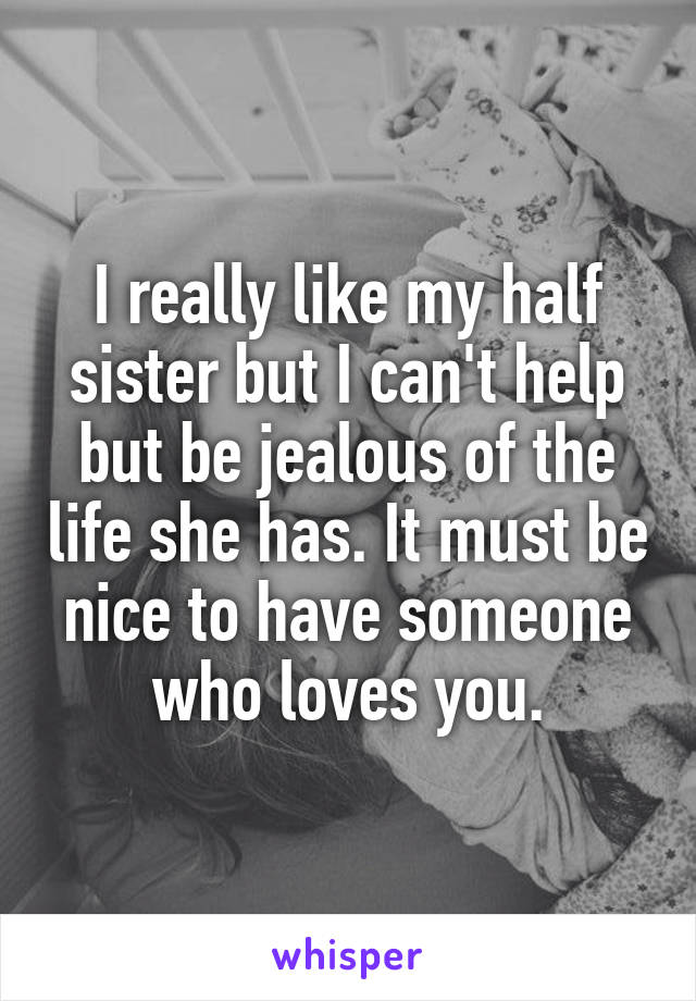 I really like my half sister but I can't help but be jealous of the life she has. It must be nice to have someone who loves you.