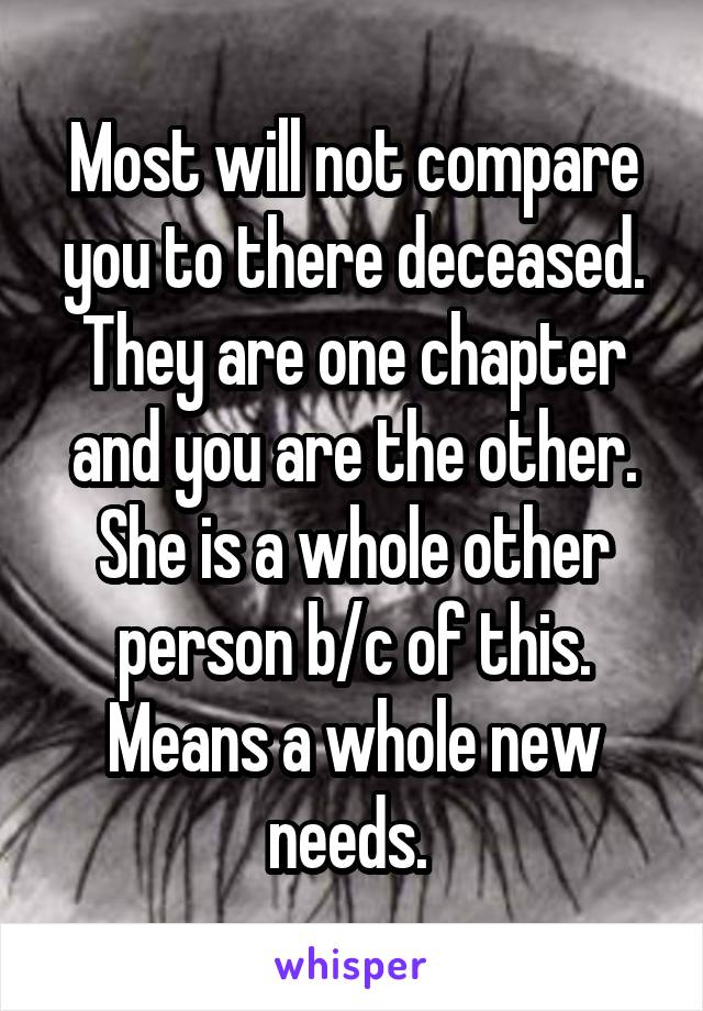 Most will not compare you to there deceased. They are one chapter and you are the other. She is a whole other person b/c of this. Means a whole new needs. 