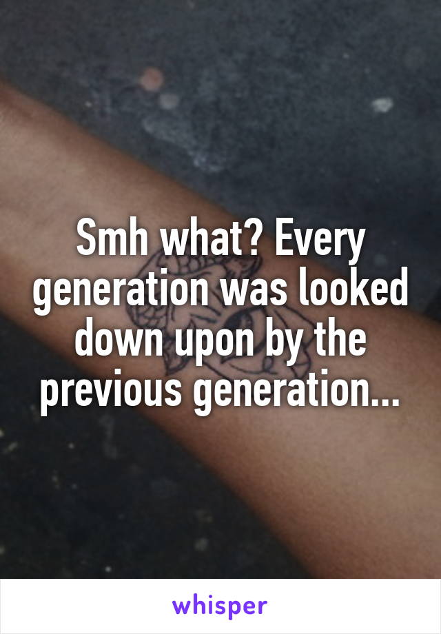 Smh what? Every generation was looked down upon by the previous generation...