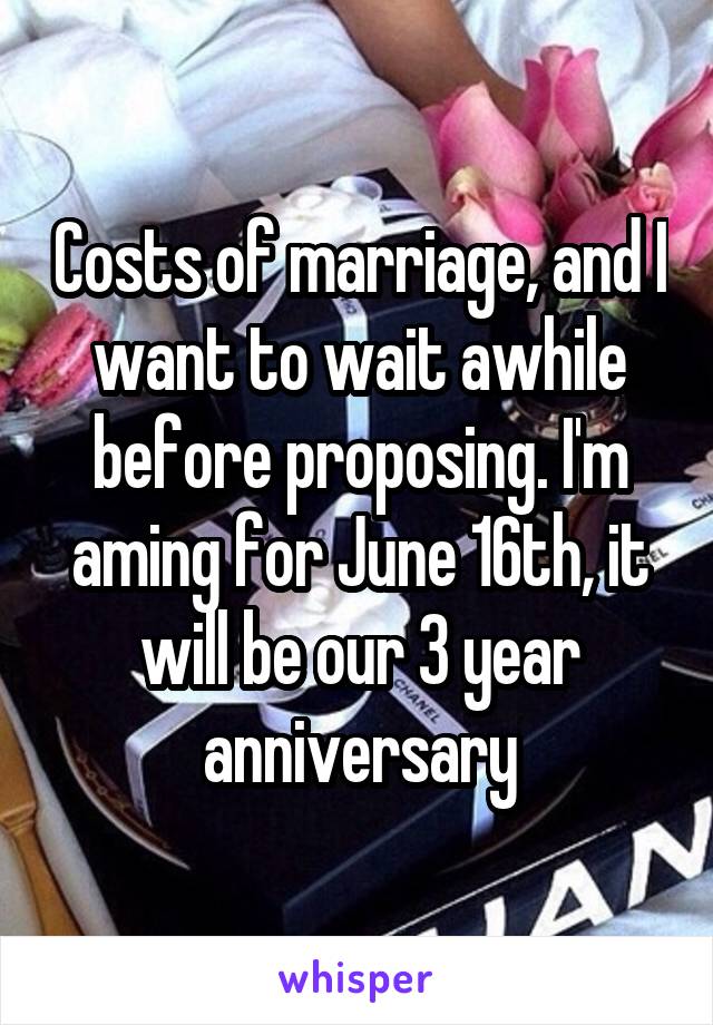 Costs of marriage, and I want to wait awhile before proposing. I'm aming for June 16th, it will be our 3 year anniversary