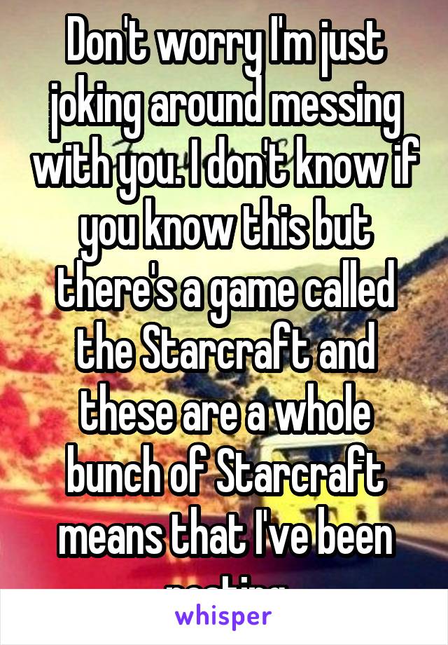 Don't worry I'm just joking around messing with you. I don't know if you know this but there's a game called the Starcraft and these are a whole bunch of Starcraft means that I've been posting