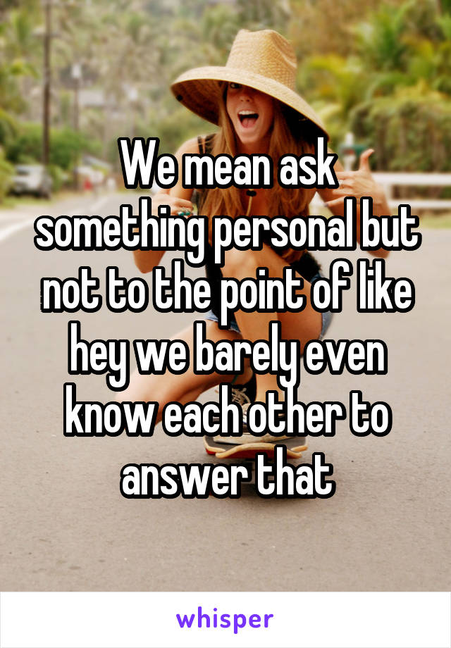 We mean ask something personal but not to the point of like hey we barely even know each other to answer that