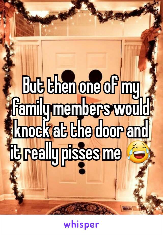 But then one of my family members would knock at the door and it really pisses me 😂