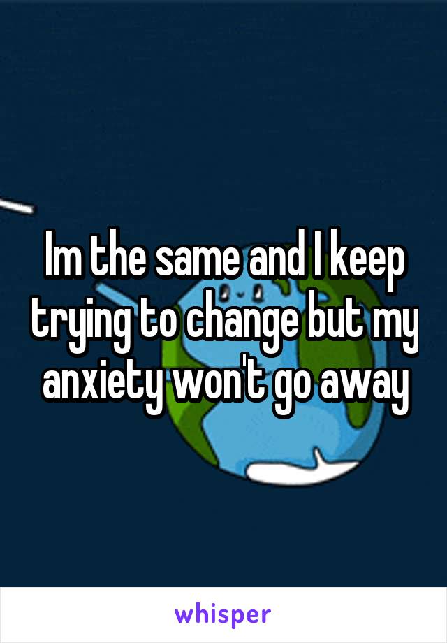 Im the same and I keep trying to change but my anxiety won't go away