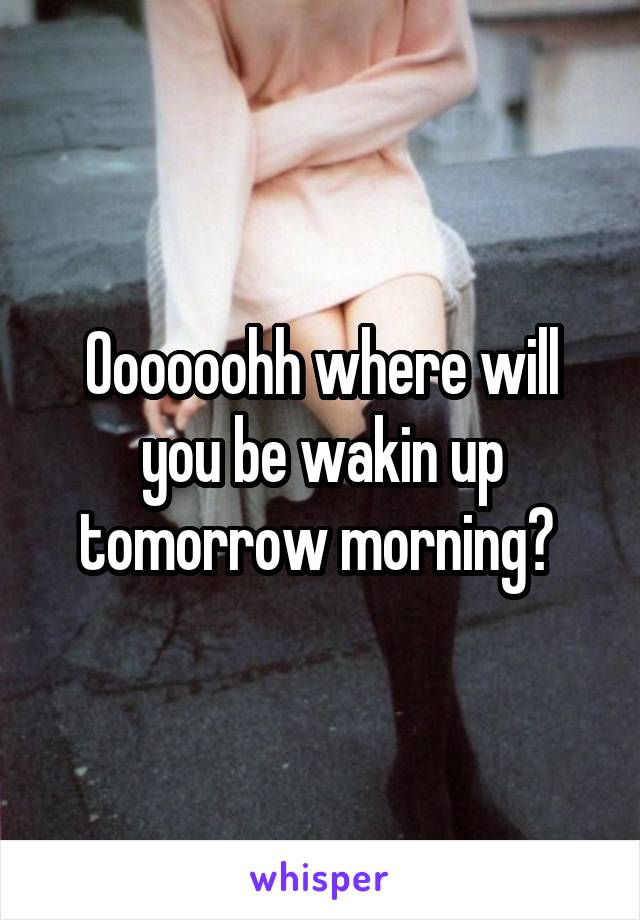 Oooooohh where will you be wakin up tomorrow morning? 