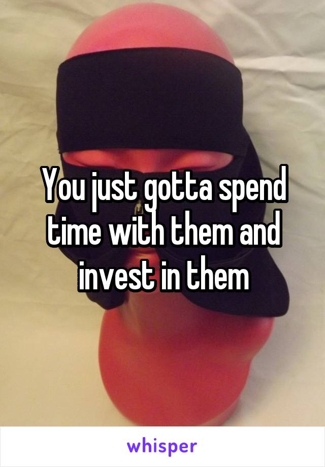 You just gotta spend time with them and invest in them