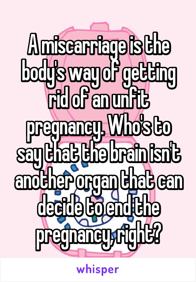 A miscarriage is the body's way of getting rid of an unfit pregnancy. Who's to say that the brain isn't another organ that can decide to end the pregnancy, right?