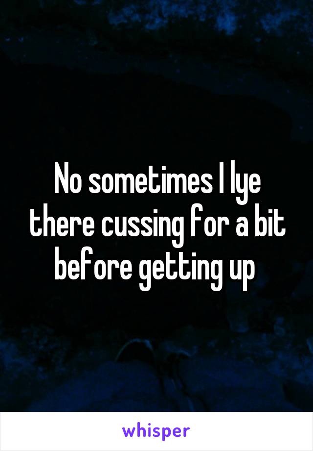 No sometimes I lye there cussing for a bit before getting up 