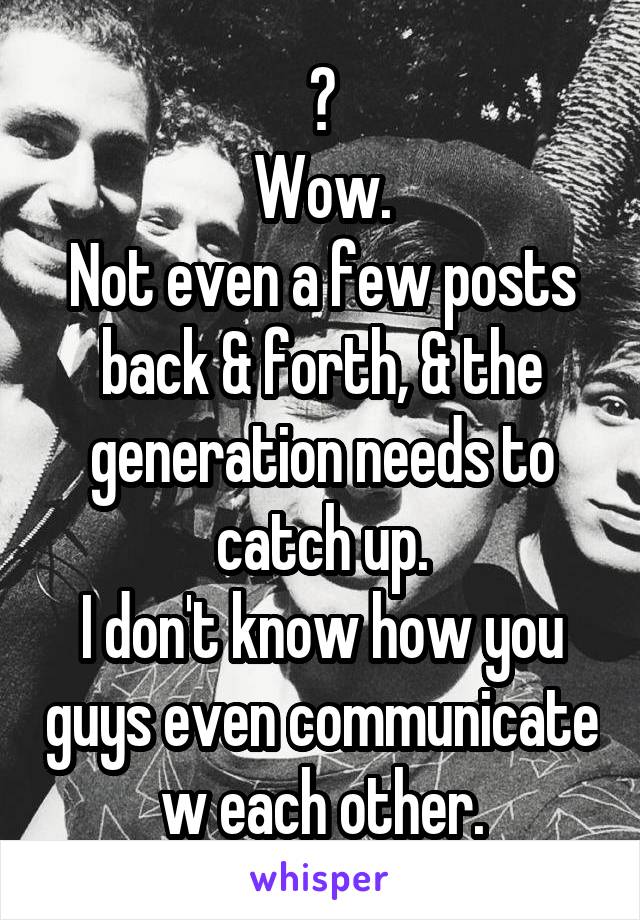 ?
Wow.
Not even a few posts back & forth, & the generation needs to catch up.
I don't know how you guys even communicate w each other.