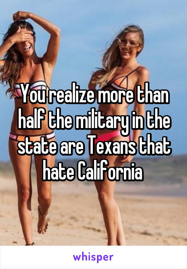 You realize more than half the military in the state are Texans that hate California 