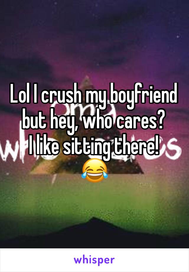 Lol I crush my boyfriend but hey, who cares?
I like sitting there!
😂