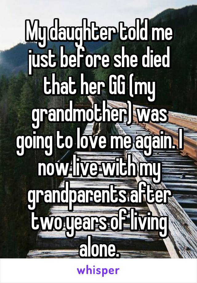 My daughter told me just before she died that her GG (my grandmother) was going to love me again. I now live with my grandparents after two years of living alone.