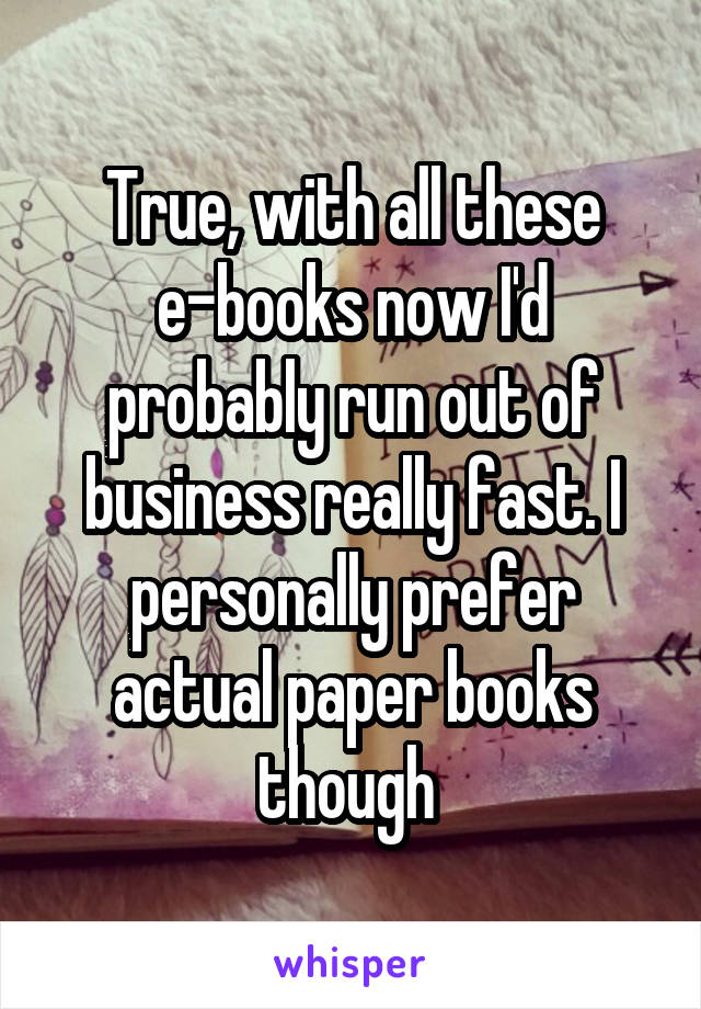 True, with all these e-books now I'd probably run out of business really fast. I personally prefer actual paper books though 